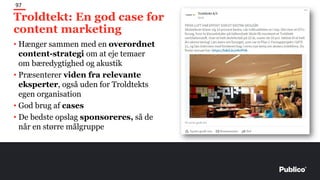 Troldtekt: En god case for
content marketing
97
• Hænger sammen med en overordnet
content-strategi om at eje temaer
om bæredygtighed og akustik
• Præsenterer viden fra relevante
eksperter, også uden for Troldtekts
egen organisation
• God brug af cases
• De bedste opslag sponsoreres, så de
når en større målgruppe
 