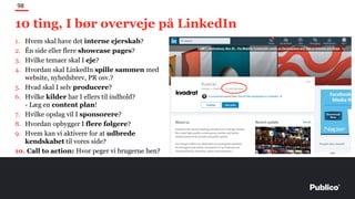 10 ting, I bør overveje på LinkedIn
98
1. Hvem skal have det interne ejerskab?
2. Én side eller flere showcase pages?
3. Hvilke temaer skal I eje?
4. Hvordan skal LinkedIn spille sammen med
website, nyhedsbrev, PR osv.?
5. Hvad skal I selv producere?
6. Hvilke kilder har I ellers til indhold?
- Læg en content plan!
7. Hvilke opslag vil I sponsorere?
8. Hvordan opbygger I flere følgere?
9. Hvem kan vi aktivere for at udbrede
kendskabet til vores side?
10. Call to action: Hvor peger vi brugerne hen?
 
