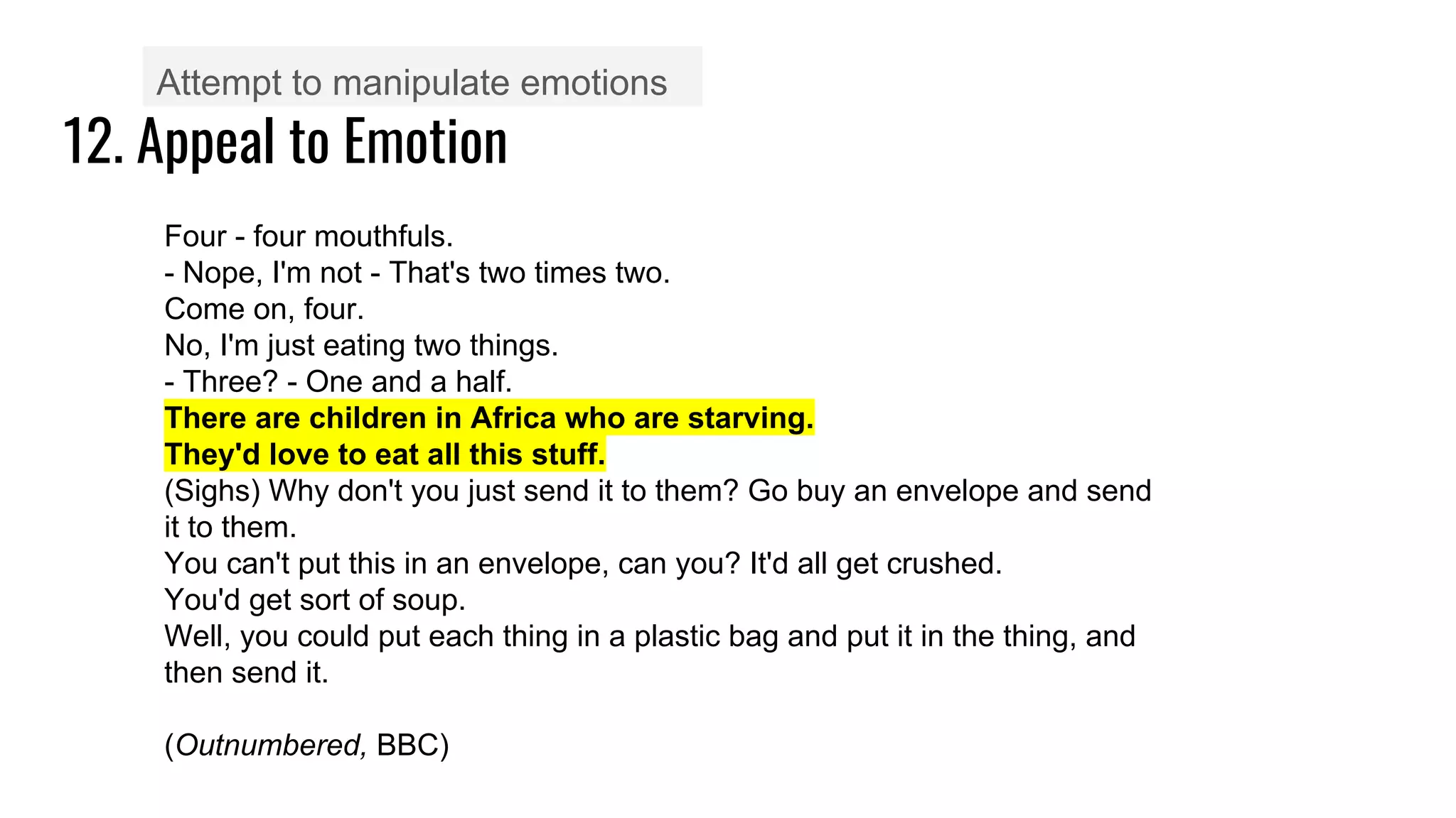 12. Appeal to Emotion
Attempt to manipulate emotions
Four - four mouthfuls.
- Nope, I'm not - That's two times two.
Come on, four.
No, I'm just eating two things.
- Three? - One and a half.
There are children in Africa who are starving.
They'd love to eat all this stuff.
(Sighs) Why don't you just send it to them? Go buy an envelope and send
it to them.
You can't put this in an envelope, can you? It'd all get crushed.
You'd get sort of soup.
Well, you could put each thing in a plastic bag and put it in the thing, and
then send it.
(Outnumbered, BBC)
 