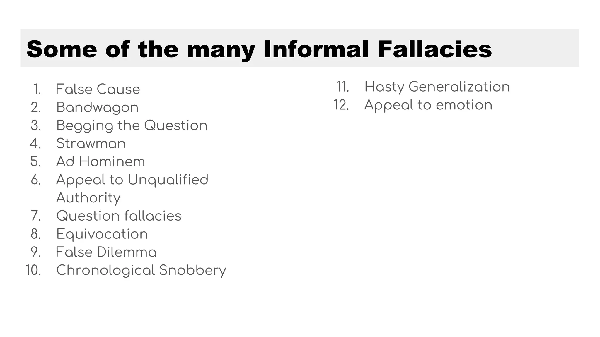 Some of the many Informal Fallacies
1. False Cause
2. Bandwagon
3. Begging the Question
4. Strawman
5. Ad Hominem
6. Appeal to Unqualified
Authority
7. Question fallacies
8. Equivocation
9. False Dilemma
10. Chronological Snobbery
11. Hasty Generalization
12. Appeal to emotion
 