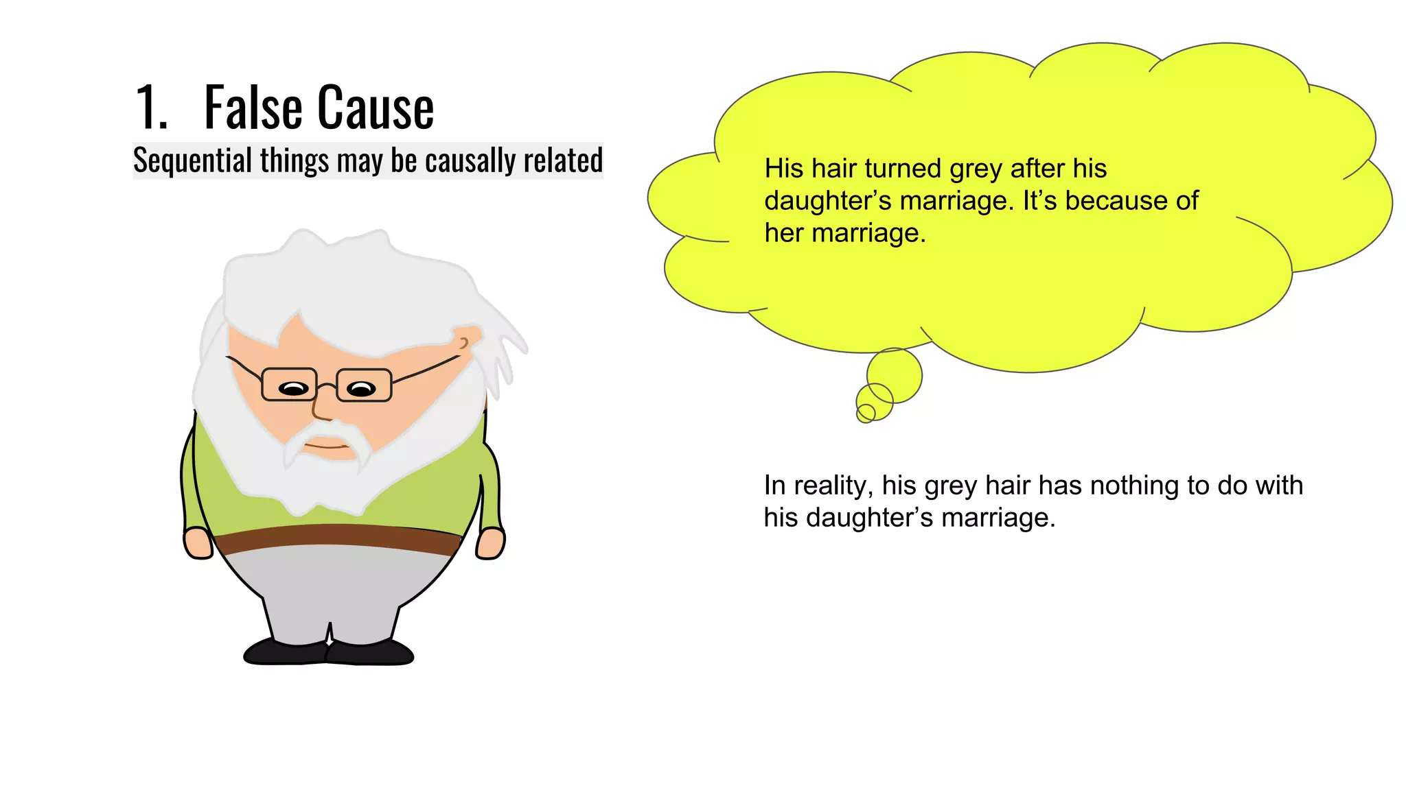 1. False Cause
Sequential things may be causally related His hair turned grey after his
daughter’s marriage. It’s because of
her marriage.
In reality, his grey hair has nothing to do with
his daughter’s marriage.
 