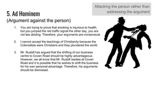 5. Ad Hominem
(Argument against the person)
Attacking the person rather than
addressing the argument
1. You are trying to prove that smoking is injurious to health,
but you jumped the red traffic signal the other day, you are
not law abiding. Therefore, your arguments are nonsensical.
2. I cannot accept the teachings of Christianity because the
Colonialists were Christians and they plundered the world.
3. Mr. Rudolf has argued that the shifting of our business
centre to Coven Road should be highly advantageous.
However, we all know that Mr. Rudolf resides at Coven
Road and it is possible that he wishes to shift the business
for his own personal advantage. Therefore, his arguments
should be dismissed.
 