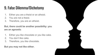9. False Dilemma/Dichotomy
1. Either you are a theist or an atheist.
2. You are not a theist.
3. Therefore, you are an atheist.
But, there could be another possibility: you
are an agnostic
1. Either you like chocolate or you like cake.
2. You don’t like cake.
3. Therefore, you like chocolate.
But you may not like either.
 