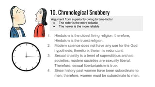 10. Chronological Snobbery
1. Hinduism is the oldest living religion; therefore,
Hinduism is the truest religion.
2. Modern science does not have any use for the God
hypothesis; therefore, theism is redundant.
3. Sexual chastity is a tenet of superstitious archaic
societies; modern societies are sexually liberal.
Therefore, sexual libertarianism is true.
4. Since history past women have been subordinate to
men; therefore, women must be subordinate to men.
Argument from superiority owing to time-factor
● The older is the more reliable
● The newer is the more reliable
 