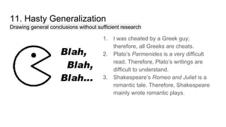11. Hasty Generalization
Drawing general conclusions without sufficient research
1. I was cheated by a Greek guy;
therefore, all Greeks are cheats.
2. Plato’s Parmenides is a very difficult
read. Therefore, Plato’s writings are
difficult to understand.
3. Shakespeare’s Romeo and Juliet is a
romantic tale. Therefore, Shakespeare
mainly wrote romantic plays.
 
