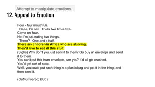 12. Appeal to Emotion
Attempt to manipulate emotions
Four - four mouthfuls.
- Nope, I'm not - That's two times two.
Come on, four.
No, I'm just eating two things.
- Three? - One and a half.
There are children in Africa who are starving.
They'd love to eat all this stuff.
(Sighs) Why don't you just send it to them? Go buy an envelope and send
it to them.
You can't put this in an envelope, can you? It'd all get crushed.
You'd get sort of soup.
Well, you could put each thing in a plastic bag and put it in the thing, and
then send it.
(Outnumbered, BBC)
 