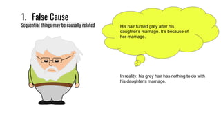 1. False Cause
Sequential things may be causally related His hair turned grey after his
daughter’s marriage. It’s because of
her marriage.
In reality, his grey hair has nothing to do with
his daughter’s marriage.
 