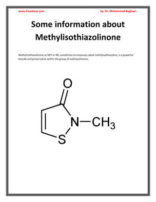 www.Facedoux.com

by: Dr. Mohammad Baghaei

Some information about
Methylisothiazolinone
Methylisothiazolinone or MIT or MI, sometimes erroneously called methylisothiazoline, is a powerful
biocide and preservative within the group of isothiazolinones.

 