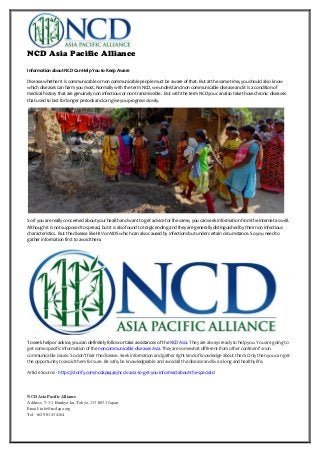 NCD Asia Pacific Alliance
NCD Asia Pacific Alliance
Address: 7-3-1 Bunkyo-ku, Tokyo, 113-0033 Japan
Email: info@ncdapa.org
Tel: +62 901 434164
Information about NCD Can Help You to Keep Aware
Disease whether it is communicable or non communicable people must be aware of that. But at the same time, you should also know
which diseases can harm you most. Normally with the term NCD, we understand non communicable disease and it is a condition of
medical history that are genuinely non infectious or non transmissible. But with the term NCD you can also take those chronic diseases
that used to last for longer periods and can give you progress slowly.
So if you are really concerned about your health and want to get advice for the same, you can seek information from the internet as well.
Although it is not supposed to spread, but it is also found to tragic ending and they are generally distinguished by their non infectious
characteristics. But the disease like HIV or AIDS which can also caused by infections but under certain circumstance. So you need to
gather information first to avoid them.
To seek help or advice, you can definitely follow or take assistances of the NCD Asia. They are always ready to help you. You are going to
get some specific information of the noncommunicable diseases Asia. They are somewhat different from other continent’s non
communicable issues. So don’t fear the disease. Seek information and gather right kind of knowledge about them. Only then you can get
the opportunity to avoid them for sure. Be safe, be knowledgeable and avoid all the disease and live a long and healthy life.
Article Source: - https://storify.com/ncdapa446/ncd-s-asia-to-get-you-informed-about-the-special-d
 