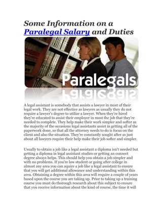 Some Information on a
Paralegal Salary and Duties




A legal assistant is somebody that assists a lawyer in most of their
legal work. They are not effective as lawyers as usually they do not
require a lawyer's degree to utilize a lawyer. When they're hired
they're educated to assist their employer in most the job that they're
needed to complete. They help make their work simpler and softer as
the majority of the occasions legal assistants assist in getting all of the
paperwork done, so that all the attorney needs to do is focus on the
client and also the situation. They're constantly sought after as just
about all lawyers require their help make their job softer and simpler.

Usually to obtain a job like a legal assistant a diploma isn't needed but
getting a diploma in legal assistant studies or getting an connect
degree always helps. This should help you obtain a job simpler and
with no problems. If you're law student or going after college in
almost any area you can aquire a job like a legal assistant to ensure
that you will get additional allowance and understanding within this
area. Obtaining a degree within this area will require a couple of years
based upon the course you are taking up. Prior to taking up a training
course you must do thorough research about this subject to ensure
that you receive information about the kind of course, the time it will
 