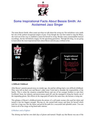 Some Inspirational Facts About Bessie Smith: An
Acclaimed Jazz Singer
The name Bessie Smith, often comes up when we talk about the swing era. Her melodious voice made
her one of the earliest recognized singers of jazz. Even though she was best suited to sing the Blues,
she went out of her way to establish a career for hersel
recordings, she has left behind a legacy for the upcoming generation. Through this blog, we are going
to learn about the most inspirational facts about Bessie and also pay a tribute to her.
A Difficult Childhood
After Bessie’s parents passed away at a tender age, she and her siblings had a very difficult childhood.
They were left on their own and Bessie’s elder sister Viola had to shoulder the responsibility of the
family. This is when the situation compelled Bessie and one of her younger brothers to earn their
livelihood. Soon, her industry and perseverance paid off, and
the impending gloom. Her efforts on the stage paid off and at the same time, she became a rising star.
This glimpse of Bessie’s childhood paints the picture of a self
turned it into her biggest strength. Moving on, she earned both money and fame for herself which
took her a long way into the future and paved the path for a successful and splendid career. You can
listen to all of her songs on big band radio stations
A Mother and a Fighter
The shining star had her own dark days of gloom and turmoil. People say that Bessie was one of the
first female singers to incorporate issues of domestic violence in her lyrics. She did this because she
Some Inspirational Facts About Bessie Smith: An
Acclaimed Jazz Singer
The name Bessie Smith, often comes up when we talk about the swing era. Her melodious voice made
her one of the earliest recognized singers of jazz. Even though she was best suited to sing the Blues,
she went out of her way to establish a career for herself in swing. Besides some commendable musical
recordings, she has left behind a legacy for the upcoming generation. Through this blog, we are going
to learn about the most inspirational facts about Bessie and also pay a tribute to her.
After Bessie’s parents passed away at a tender age, she and her siblings had a very difficult childhood.
were left on their own and Bessie’s elder sister Viola had to shoulder the responsibility of the
family. This is when the situation compelled Bessie and one of her younger brothers to earn their
livelihood. Soon, her industry and perseverance paid off, and she managed to bring her family out of
the impending gloom. Her efforts on the stage paid off and at the same time, she became a rising star.
This glimpse of Bessie’s childhood paints the picture of a self-made woman who used her talent and
her biggest strength. Moving on, she earned both money and fame for herself which
took her a long way into the future and paved the path for a successful and splendid career. You can
big band radio stations.
The shining star had her own dark days of gloom and turmoil. People say that Bessie was one of the
first female singers to incorporate issues of domestic violence in her lyrics. She did this because she
Some Inspirational Facts About Bessie Smith: An
The name Bessie Smith, often comes up when we talk about the swing era. Her melodious voice made
her one of the earliest recognized singers of jazz. Even though she was best suited to sing the Blues,
f in swing. Besides some commendable musical
recordings, she has left behind a legacy for the upcoming generation. Through this blog, we are going
After Bessie’s parents passed away at a tender age, she and her siblings had a very difficult childhood.
were left on their own and Bessie’s elder sister Viola had to shoulder the responsibility of the
family. This is when the situation compelled Bessie and one of her younger brothers to earn their
she managed to bring her family out of
the impending gloom. Her efforts on the stage paid off and at the same time, she became a rising star.
made woman who used her talent and
her biggest strength. Moving on, she earned both money and fame for herself which
took her a long way into the future and paved the path for a successful and splendid career. You can
The shining star had her own dark days of gloom and turmoil. People say that Bessie was one of the
first female singers to incorporate issues of domestic violence in her lyrics. She did this because she
 