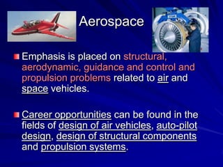 Aerospace
Emphasis is placed on structural,
aerodynamic, guidance and control and
propulsion problems related to air and
space vehicles.
Career opportunities can be found in the
fields of design of air vehicles, auto-pilot
design, design of structural components
and propulsion systems.
 