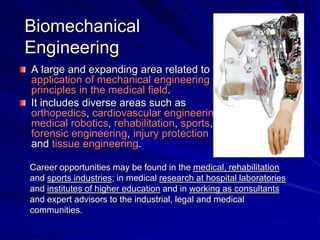 Biomechanical
Engineering
A large and expanding area related to the
application of mechanical engineering
principles in the medical field.
It includes diverse areas such as
orthopedics, cardiovascular engineering,
medical robotics, rehabilitation, sports,
forensic engineering, injury protection
and tissue engineering.
Career opportunities may be found in the medical, rehabilitation
and sports industries; in medical research at hospital laboratories
and institutes of higher education and in working as consultants
and expert advisors to the industrial, legal and medical
communities.
 