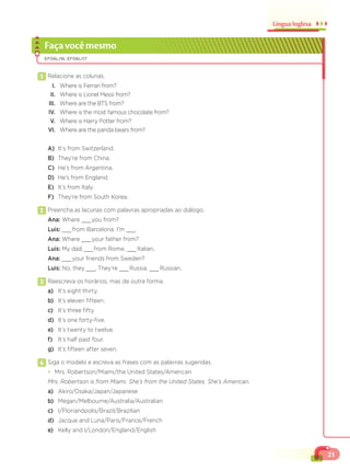 21
Língua Inglesa
Façavocêmesmo
EF06LI16; EF06LI17
1 Relacione as colunas.
I. Where is Ferrari from?
II. Where is Lionel Messi from?
III. Where are the BTS from?
IV. Where is the most famous chocolate from?
V. Where is Harry Potter from?
VI. Where are the panda bears from?
A) It’s from Switzerland.
B) They’re from China.
C) He’s from Argentina.
D) He’s from England.
E) It’s from Italy.
F) They’re from South Korea.
2 Preencha as lacunas com palavras apropriadas ao diálogo.
Ana: Where ___you from?
Luis: ___from Barcelona. I’m ___.
Ana: Where ___your father from?
Luis: My dad ___from Rome. ___Italian.
Ana: ___your friends from Sweden?
Luis: No, they ___. They’re ___Russia. ___Russian.
3 Reescreva os horários, mas de outra forma.
a) It’s eight thirty.
b) It’s eleven fifteen.
c) It’s three fifty.
d) It’s one forty-five.
e) It’s twenty to twelve.
f) It’s half past four.
g) It’s fifteen after seven.
4 Siga o modelo e escreva as frases com as palavras sugeridas.
¥ Mrs. Robertson/Miami/the United States/American
Mrs. Robertson is from Miami. She’s from the United States. She’s American.
a) Akiro/Osaka/Japan/Japanese
b) Megan/Melbourne/Australia/Australian
c) I/Florianópolis/Brazil/Brazilian
d) Jacque and Luna/Paris/France/French
e) Kelly and I/London/England/English
 