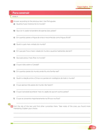 13
Língua Inglesa
Paraconstruir
EF06LI11
1 Answer according to the previous text. Use Portuguese.
a) Quantos fusos horários há no mundo?
b) Que cor é usada na bandeira de apenas dois países?
c) Em quantos países a língua de sinais é reconhecida como língua oficial?
d) Qual é o país mais visitado do mundo?
e) Em que país fica a maior cidade do mundo e quantos habitantes ela tem?
f) Que país possui mais ilhas no mundo?
g) O que é dito sobre o Canadá?
h) Em quantos países do mundo ainda há uma família real?
i) Qual é a relação entre a China e os pandas em zoológicos de todo o mundo?
j) O que apenas três países do mundo não fazem?
k) O que é provável acontecer mais no Japão do que em outros países?
l) O que se concentra majoritariamente na África e na Ásia?
2 Visit the site of the text and find other curiosities there. Take notes of the ones you found more
interesting. Explain your choice.
 