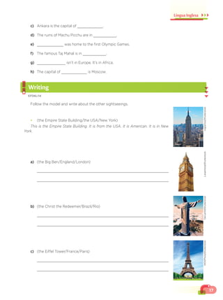17
Língua Inglesa
c) Ankara is the capital of .
d) The ruins of Machu Picchu are in .
e) was home to the first Olympic Games.
f) The famous Taj Mahal is in .
g) isn’t in Europe. It’s in Africa.
h) The capital of is Moscow.
Writing
EF06LI14
Follow the model and write about the other sightseeings.
¥ (the Empire State Building/the USA/New York)
This is the Empire State Building. It is from the USA. It is American. It is in New
York.
a) (the Big Ben/England/London)
b) (the Christ the Redeemer/Brazil/Rio)
c) (the Eiffel Tower/France/Paris)
ruigsantos/Shutterstock
LukasHolub/Shutterstock
DariushM/Shutterstock
WDGPhoto/Shutterstock
 