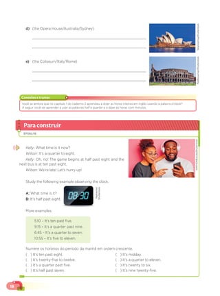 18
d) (the Opera House/Australia/Sydney)
e) (the Coliseum/Italy/Rome)
Conexões e tramas
Você se lembra que no capítulo 1 do caderno 2 aprendeu a dizer as horas inteiras em inglês usando a palavra o’clock?
A seguir você vai aprender a usar as palavras half e
lf quarter e a dizer as horas com minutos.
r
Paraconstruir
EF06LI16
Kelly: What time is it now?
Wilson: It’s a quarter to eight.
Kelly: Oh, no! The game begins at half past eight and the
next bus is at ten past eight.
Wilson: We’re late! Let’s hurry up!
Study the following example observing the clock.
A: What time is it?
B: It’s half past eight.
More examples:
5:10 – It’s ten past five.
9:15 – It’s a quarter past nine.
6:45 – It’s a quarter to seven.
10:55 – It’s five to eleven.
Numere os horários do período da manhã em ordem crescente.
( ) It’s ten past eight.
( ) It’s twenty-five to twelve.
( ) It’s a quarter past five.
( ) It’s half past seven.
( ) It’s midday.
( ) It’s a quarter to eleven.
( ) It’s twenty to six.
( ) It’s nine twenty-five.
RobBouwman/Shutterstock
TarasVyshnya/Shutterstock
WAYHOMEstudio/Shutterstock
RealVector/
Shutterstock
 