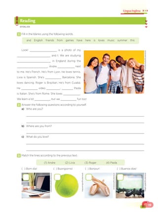 19
Língua Inglesa
Reading
EF06LI09
1 Fill in the blanks using the following words.
and English friends from games have here is loves music summer this
Look! is a photo of my
and I. We are studying
in England during the
. Andre next
to me. He’s French. He’s from Lyon. He loves tennis.
Livia is Spanish. She’s Barcelona. She
loves dancing. Roger is Brazilian. He’s from Cuiabá.
He video . Paola
is Italian. She’s from Rome. She loves .
We learn a lot , but we fun too!
2 Answer the following questions according to yourself.
a) Who are you?
b) Where are you from?
c) What do you love?
3 Match the lines according to the previous text.
(1) Andre (2) Livia (3) Roger (4) Paola
( ) Bom dia! ( ) Buongiorno! ( ) Bonjour! ( ) Buenos días!
Prostockstudio/Shutterstock
OlegKrugliak/Shutterstock
GStockStudio/Shutterstock
KapustinIgor/Shutterstock
Amilanera/Shutterstock
 