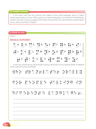 20
In the world, more than 50 countries have English as their official language. About 1.5 billion
people speak English and over 1 billion speak it as a second language in countries like the Netherlands,
Sweden, Denmark, Norway, Singapore and Finland, among others. Do many Brazilians speak English?
Do you want to be fluent in English?
Para ampliar contextos
EF06LI17
BRAILLE ALPHABET
ANNA
ZASIMOVA/Shutterstock
A frase traz a definição de uma profissão. Decifre-a de acordo com as representações no alfabeto
acima e adivinhe qual é a profissão.
?
Sociedade em ação
 
