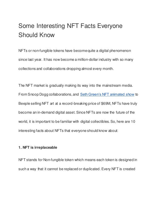 Some Interesting NFT Facts Everyone
Should Know
NFTs or non-fungible tokens have becomequite a digital phenomenon
since last year. It has now become a million-dollar industry with so many
collections and collaborations dropping almost every month.
The NFT market is gradually making its way into the mainstream media.
From Snoop Dogg collaborations,and Seth Green’s NFT animated show to
Beeple selling NFT art at a record-breaking price of $69M, NFTs have truly
become an in-demand digital asset. Since NFTs are now the future of the
world, it is important to be familiar with digital collectibles.So, here are 10
interesting facts about NFTs that everyone should know about:
1. NFT is irreplaceable
NFT stands for Non-fungible token which means each token is designed in
such a way that it cannot be replaced or duplicated. Every NFT is created
 