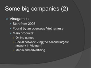 Some big companies (2)
 Vinagames
 Start from 2005
 Found by an overseas Vietnamese
 Main products:
○ Online games
○ Social network: Zing(the second largest
network in Vietnam)
○ Media and advertising
 