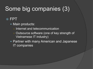 Some big companies (3)
 FPT
 Main products:
○ Internet and telecommunication
○ Outsource software (one of key strength of
Vietnamese IT industry)
 Partner with many American and Japanese
IT companies
 