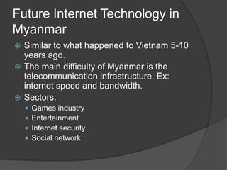 Future Internet Technology in
Myanmar
 Similar to what happened to Vietnam 5-10
years ago.
 The main difficulty of Myanmar is the
telecommunication infrastructure. Ex:
internet speed and bandwidth.
 Sectors:
 Games industry
 Entertainment
 Internet security
 Social network
 