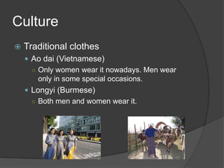 Culture
 Traditional clothes
 Ao dai (Vietnamese)
○ Only women wear it nowadays. Men wear
only in some special occasions.
 Longyi (Burmese)
○ Both men and women wear it.
 