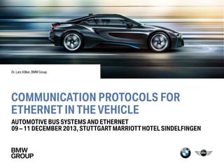 COMMUNICATION PROTOCOLS FOR
ETHERNET IN THE VEHICLE
AUTOMOTIVE BUS SYSTEMS AND ETHERNET
09 – 11 DECEMBER 2013, STUTTGART MARRIOTTHOTEL SINDELFINGEN
Dr. Lars Völker, BMW Group.
 