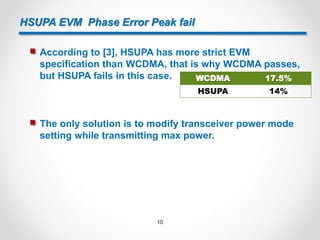 HSUPA EVM Phase Error Peak fail
 According to [3], HSUPA has more strict EVM
specification than WCDMA, that is why WCDMA passes,
but HSUPA fails in this case. WCDMA 17.5%
HSUPA 14%
 The only solution is to modify transceiver power mode
setting while transmitting max power.
10
 