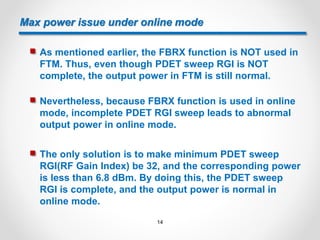 Max power issue under online mode
 As mentioned earlier, the FBRX function is NOT used in
FTM. Thus, even though PDET sweep RGI is NOT
complete, the output power in FTM is still normal.
 Nevertheless, because FBRX function is used in online
mode, incomplete PDET RGI sweep leads to abnormal
output power in online mode.
 The only solution is to make minimum PDET sweep
RGI(RF Gain Index) be 32, and the corresponding power
is less than 6.8 dBm. By doing this, the PDET sweep
RGI is complete, and the output power is normal in
online mode.
14
 