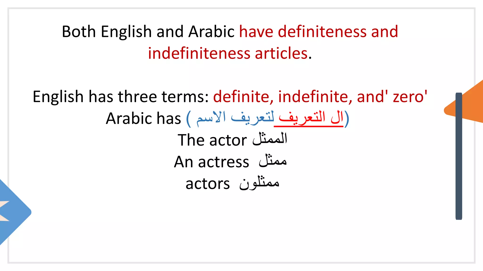 Both English and Arabic have definiteness and
indefiniteness articles.
English has three terms: definite, indefinite, and' zero'
Arabic has (
‫التعريف‬ ‫ال‬
‫االسم‬ ‫لتعريف‬
)
The actor ‫الممثل‬
An actress ‫ممثل‬
actors ‫ممثلون‬
 
