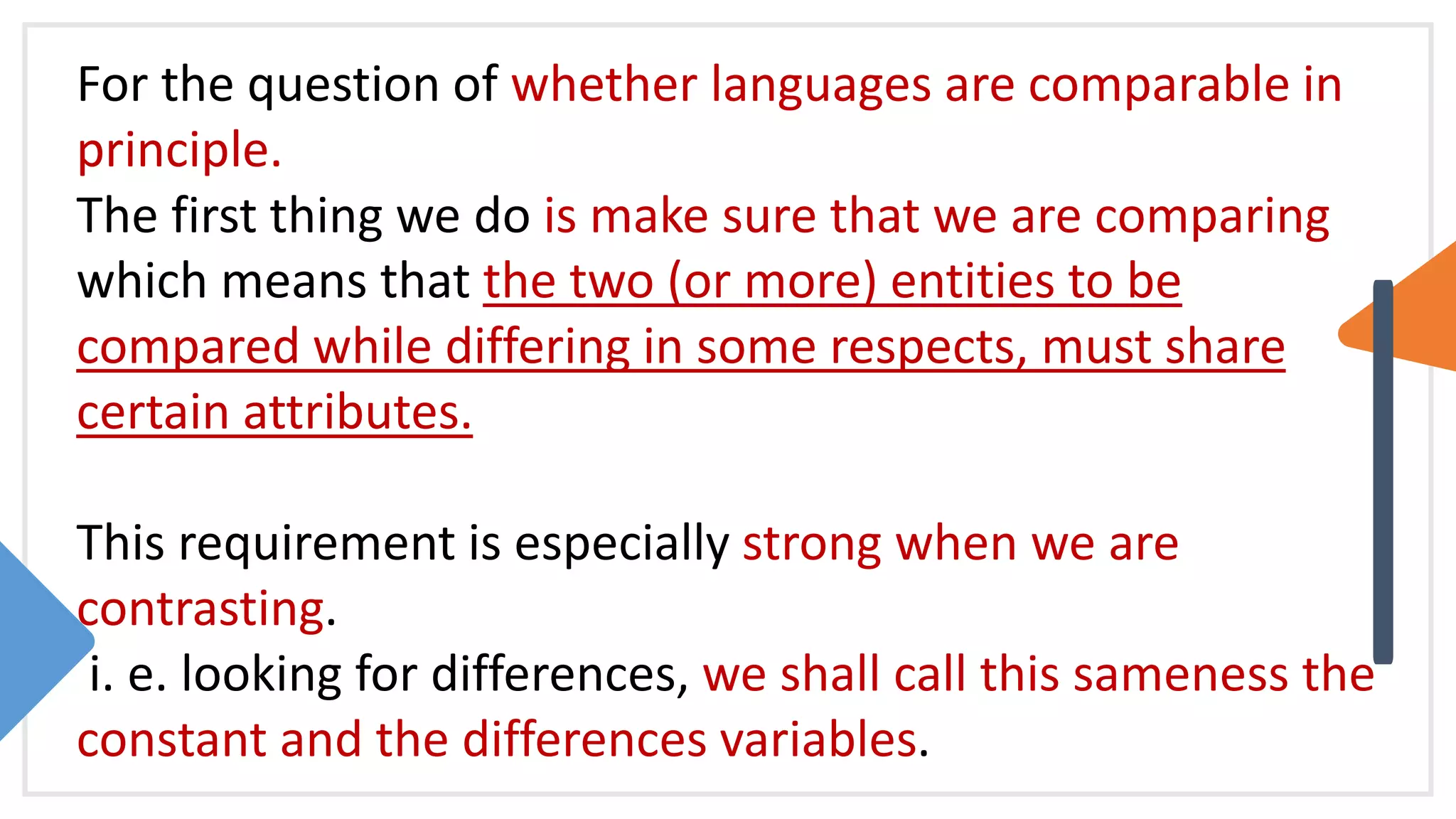 For the question of whether languages are comparable in
principle.
The first thing we do is make sure that we are comparing
which means that the two (or more) entities to be
compared while differing in some respects, must share
certain attributes.
This requirement is especially strong when we are
contrasting.
i. e. looking for differences, we shall call this sameness the
constant and the differences variables.
 