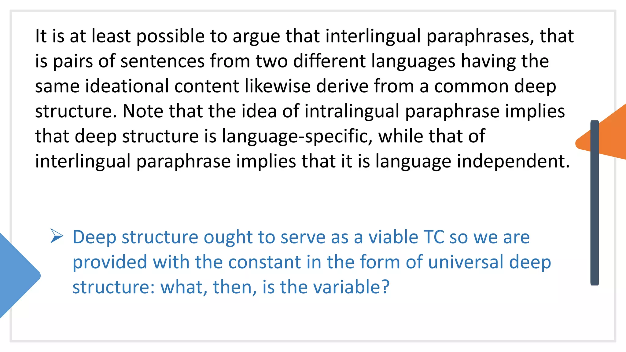 It is at least possible to argue that interlingual paraphrases, that
is pairs of sentences from two different languages having the
same ideational content likewise derive from a common deep
structure. Note that the idea of intralingual paraphrase implies
that deep structure is language-specific, while that of
interlingual paraphrase implies that it is language independent.
 Deep structure ought to serve as a viable TC so we are
provided with the constant in the form of universal deep
structure: what, then, is the variable?
 