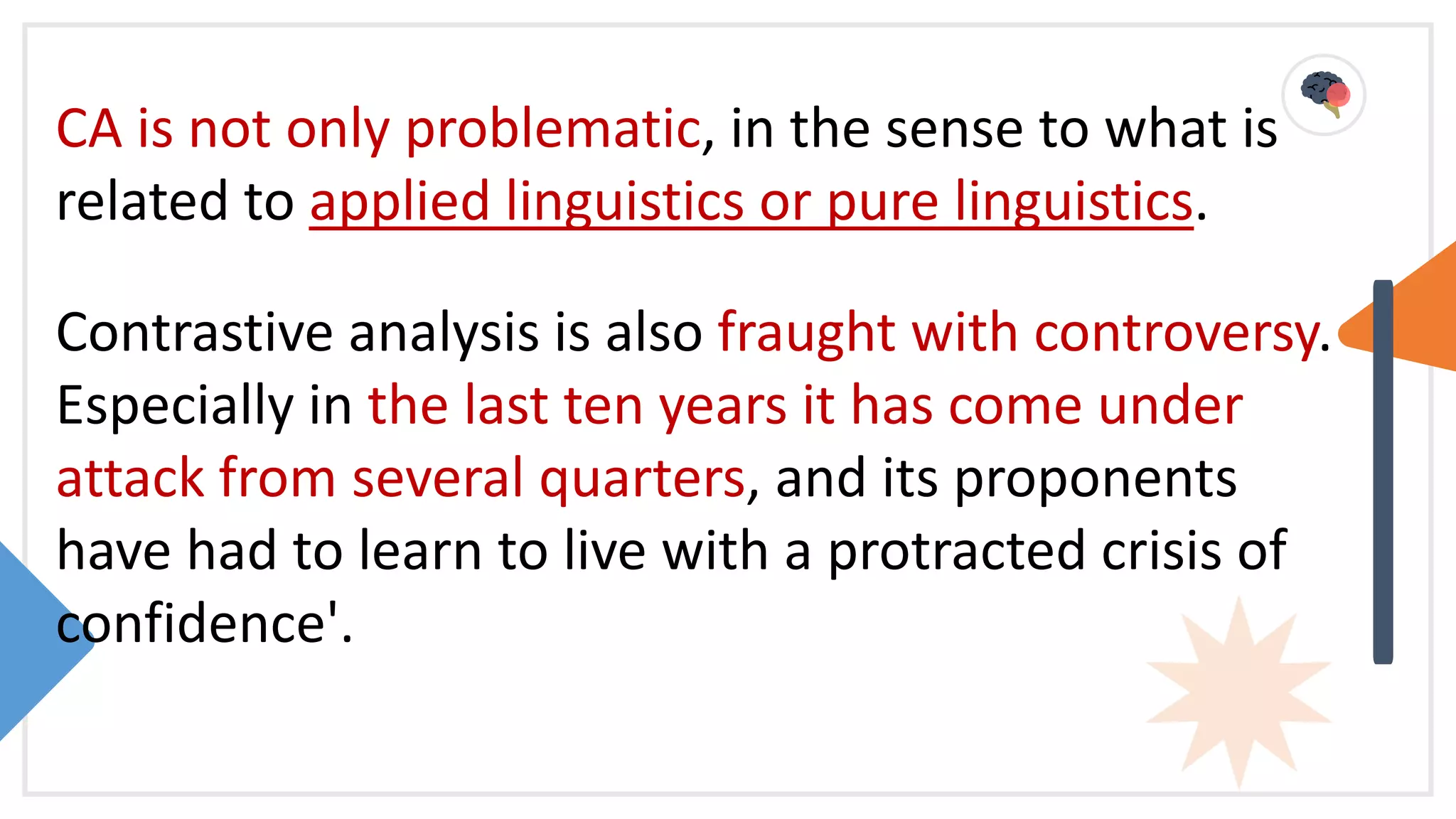 CA is not only problematic, in the sense to what is
related to applied linguistics or pure linguistics.
Contrastive analysis is also fraught with controversy.
Especially in the last ten years it has come under
attack from several quarters, and its proponents
have had to learn to live with a protracted crisis of
confidence'.
 