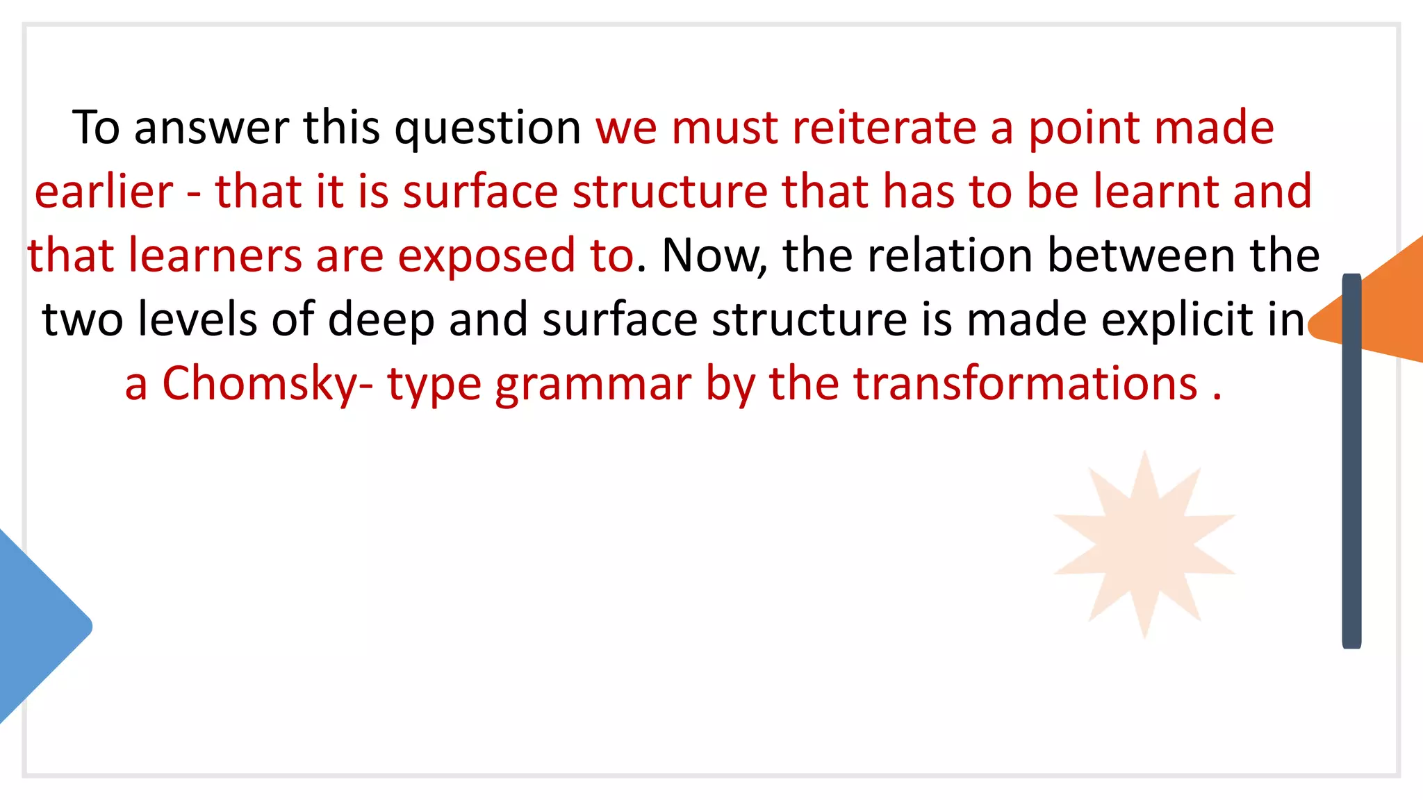 To answer this question we must reiterate a point made
earlier - that it is surface structure that has to be learnt and
that learners are exposed to. Now, the relation between the
two levels of deep and surface structure is made explicit in
a Chomsky- type grammar by the transformations .
 