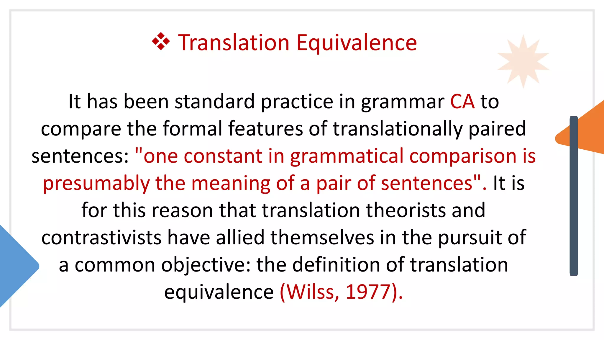  Translation Equivalence
It has been standard practice in grammar CA to
compare the formal features of translationally paired
sentences: "one constant in grammatical comparison is
presumably the meaning of a pair of sentences". It is
for this reason that translation theorists and
contrastivists have allied themselves in the pursuit of
a common objective: the definition of translation
equivalence (Wilss, 1977).
 