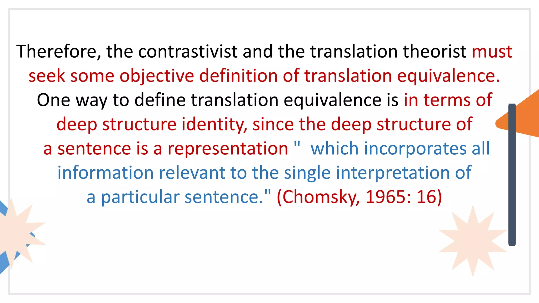 Therefore, the contrastivist and the translation theorist must
seek some objective definition of translation equivalence.
One way to define translation equivalence is in terms of
deep structure identity, since the deep structure of
a sentence is a representation " which incorporates all
information relevant to the single interpretation of
a particular sentence." (Chomsky, 1965: 16)
 