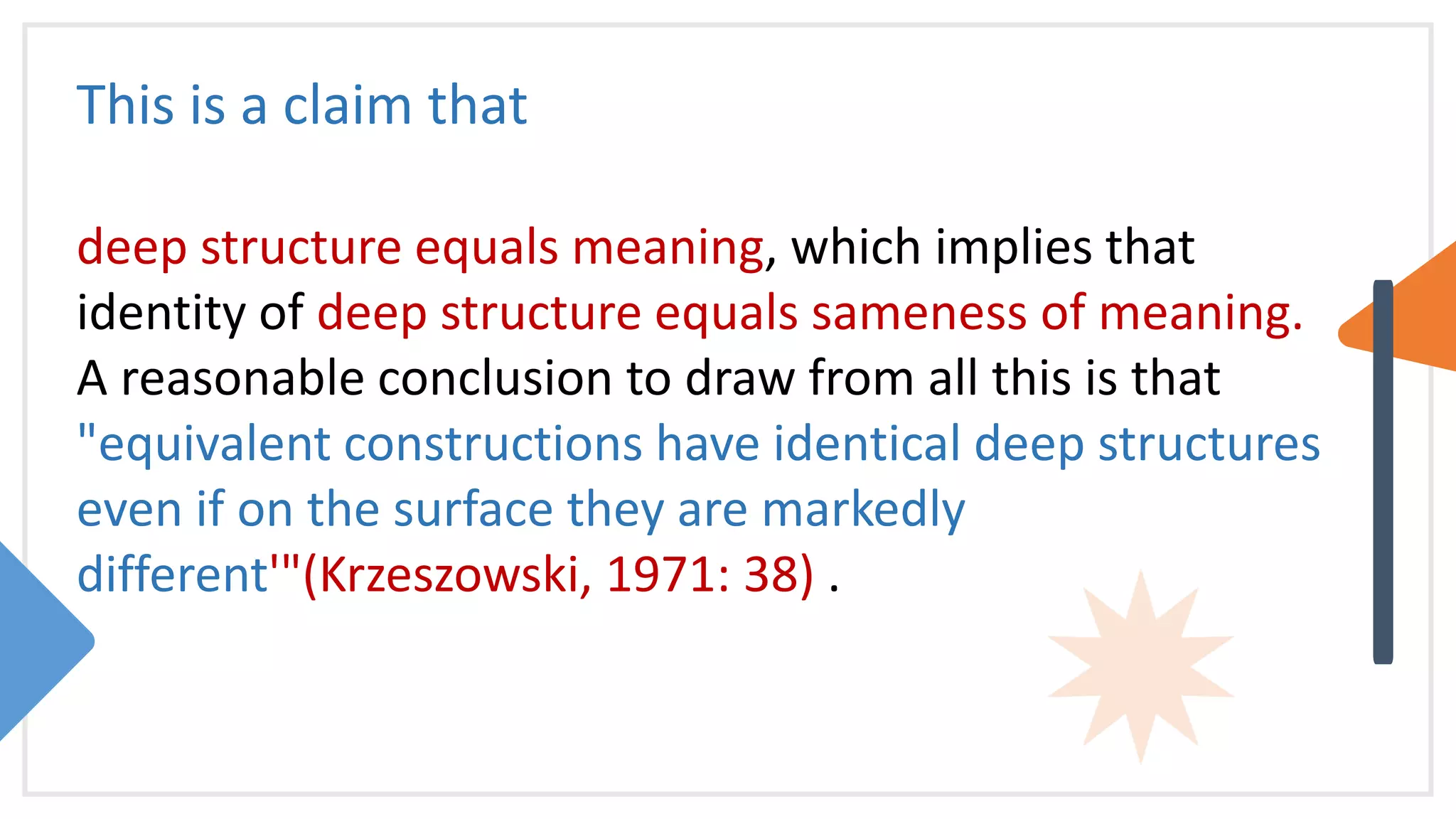 This is a claim that
deep structure equals meaning, which implies that
identity of deep structure equals sameness of meaning.
A reasonable conclusion to draw from all this is that
"equivalent constructions have identical deep structures
even if on the surface they are markedly
different'"(Krzeszowski, 1971: 38) .
 