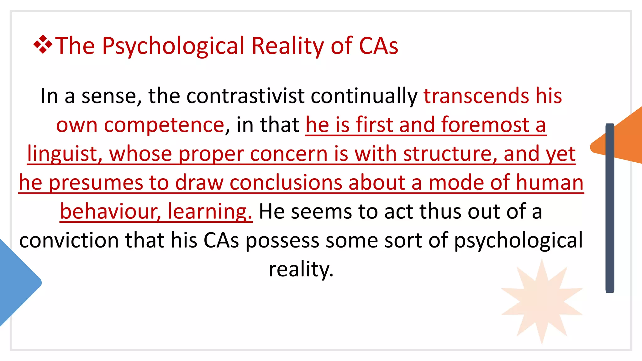 The Psychological Reality of CAs
In a sense, the contrastivist continually transcends his
own competence, in that he is first and foremost a
linguist, whose proper concern is with structure, and yet
he presumes to draw conclusions about a mode of human
behaviour, learning. He seems to act thus out of a
conviction that his CAs possess some sort of psychological
reality.
 