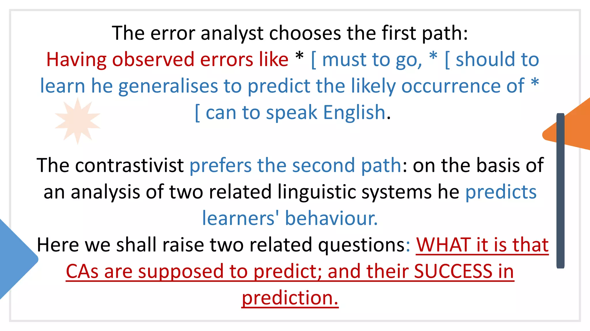 The error analyst chooses the first path:
Having observed errors like * [ must to go, * [ should to
learn he generalises to predict the likely occurrence of *
[ can to speak English.
The contrastivist prefers the second path: on the basis of
an analysis of two related linguistic systems he predicts
learners' behaviour.
Here we shall raise two related questions: WHAT it is that
CAs are supposed to predict; and their SUCCESS in
prediction.
 