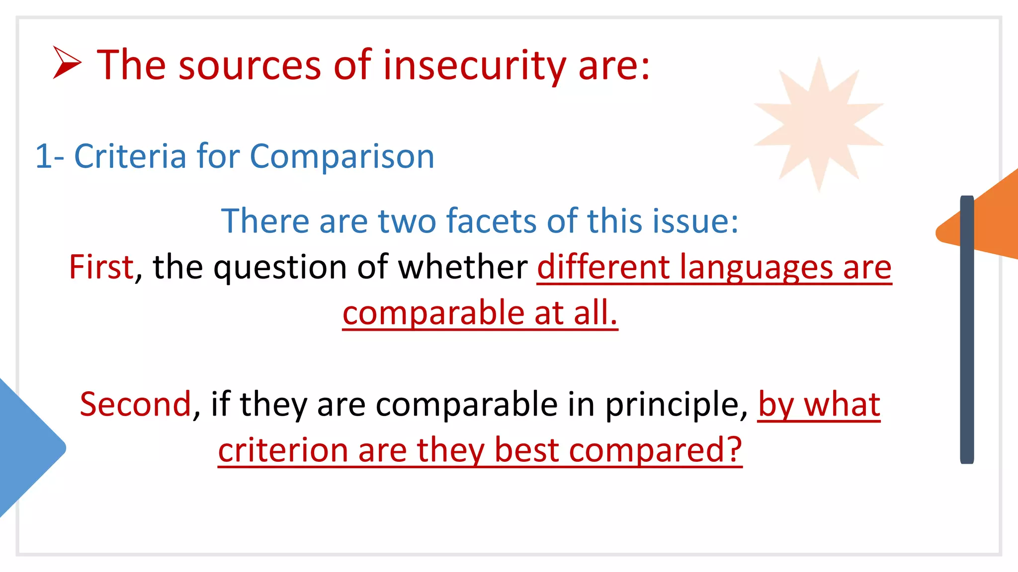  The sources of insecurity are:
1- Criteria for Comparison
There are two facets of this issue:
First, the question of whether different languages are
comparable at all.
Second, if they are comparable in principle, by what
criterion are they best compared?
 