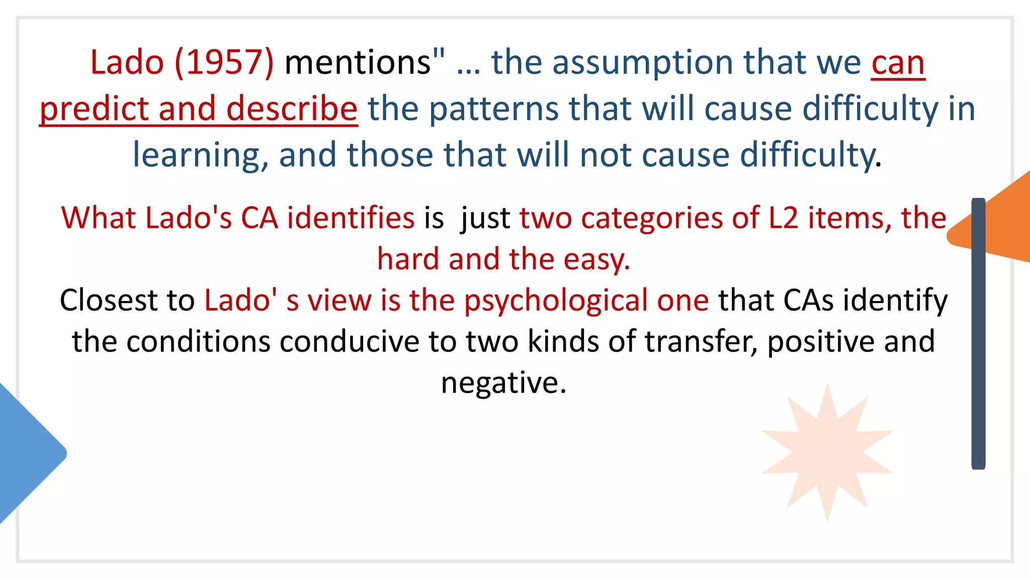 Lado (1957) mentions" … the assumption that we can
predict and describe the patterns that will cause difficulty in
learning, and those that will not cause difficulty.
What Lado's CA identifies is just two categories of L2 items, the
hard and the easy.
Closest to Lado' s view is the psychological one that CAs identify
the conditions conducive to two kinds of transfer, positive and
negative.
 