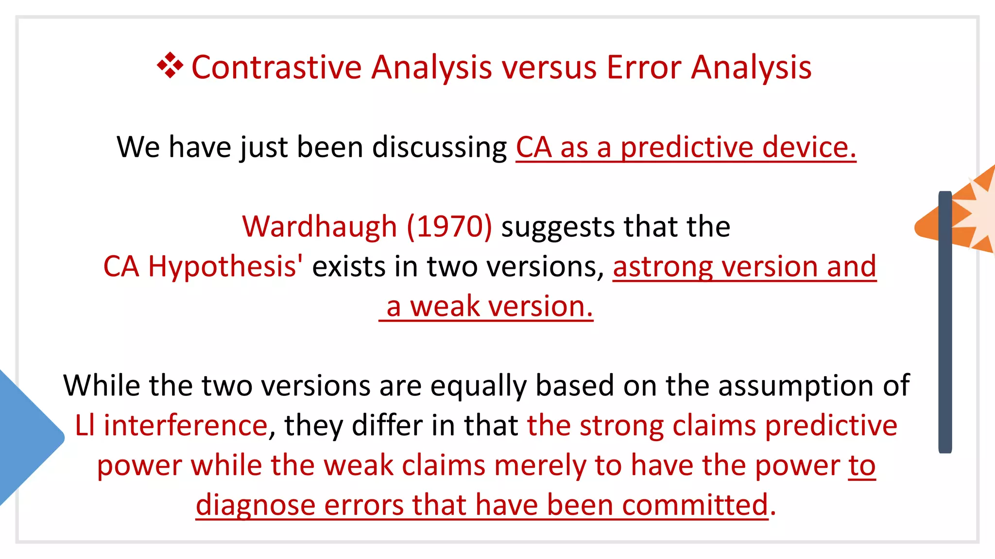 Contrastive Analysis versus Error Analysis
We have just been discussing CA as a predictive device.
Wardhaugh (1970) suggests that the
CA Hypothesis' exists in two versions, astrong version and
a weak version.
While the two versions are equally based on the assumption of
Ll interference, they differ in that the strong claims predictive
power while the weak claims merely to have the power to
diagnose errors that have been committed.
 
