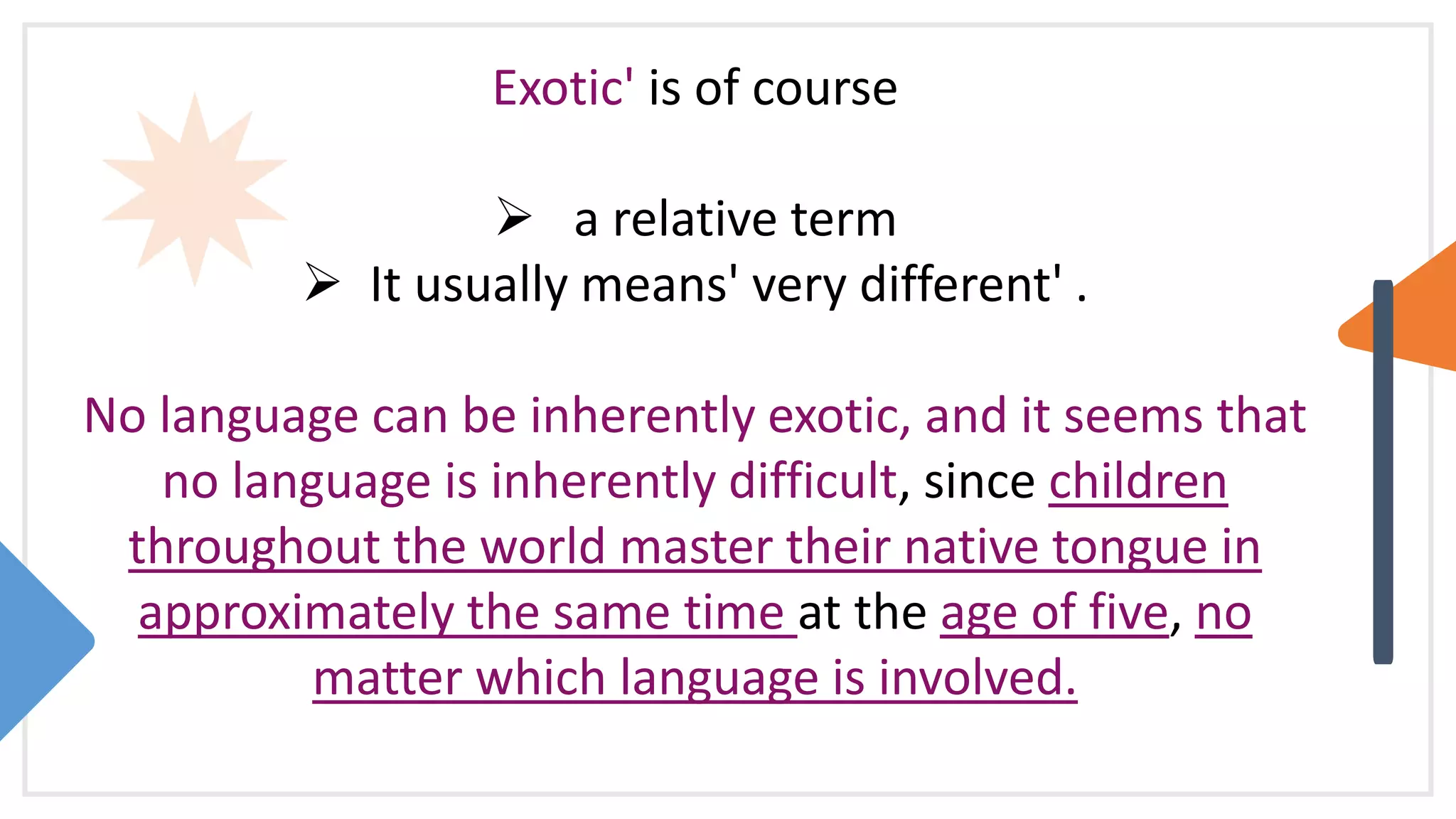 Exotic' is of course
 a relative term
 It usually means' very different' .
No language can be inherently exotic, and it seems that
no language is inherently difficult, since children
throughout the world master their native tongue in
approximately the same time at the age of five, no
matter which language is involved.
 