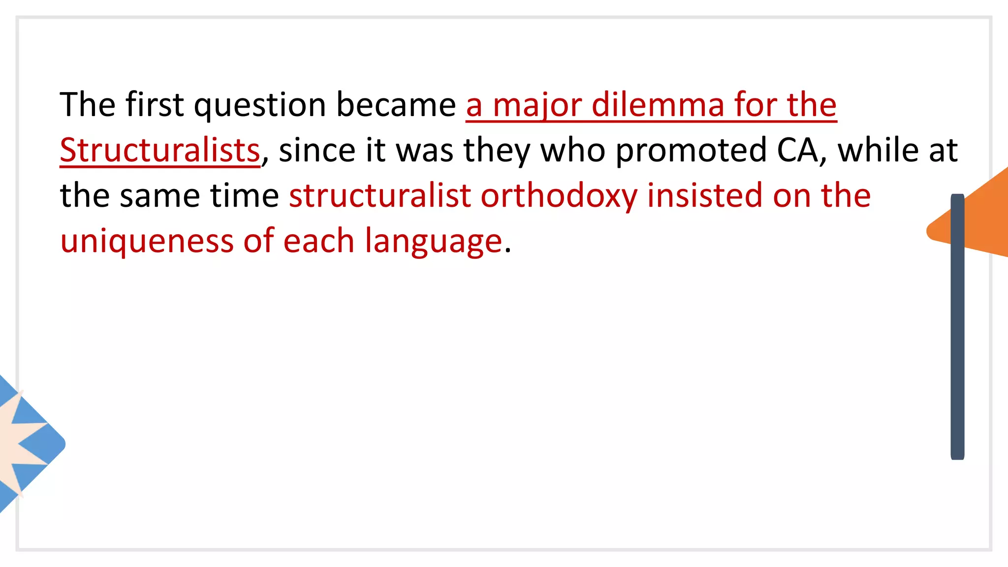 The first question became a major dilemma for the
Structuralists, since it was they who promoted CA, while at
the same time structuralist orthodoxy insisted on the
uniqueness of each language.
 
