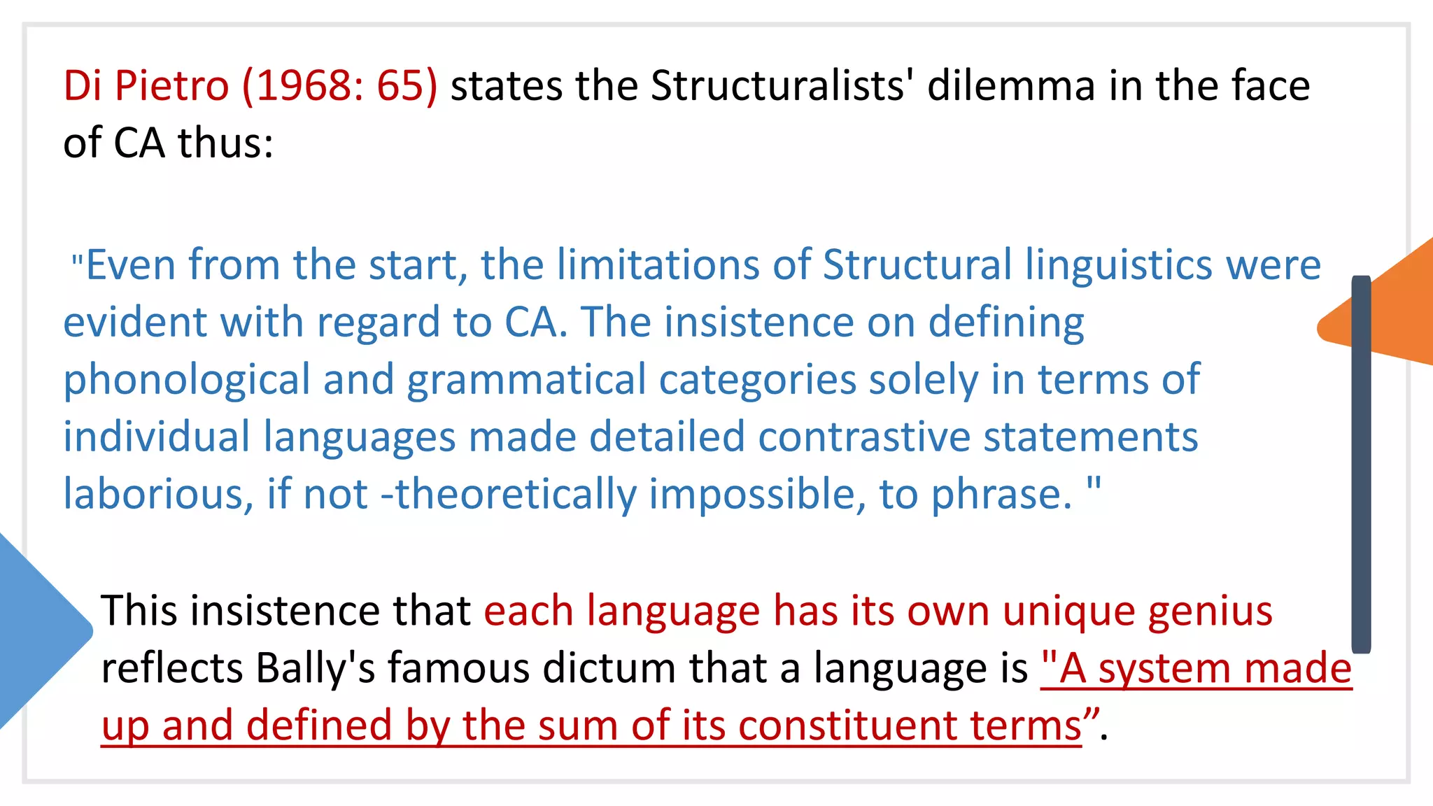 Di Pietro (1968: 65) states the Structuralists' dilemma in the face
of CA thus:
"Even from the start, the limitations of Structural linguistics were
evident with regard to CA. The insistence on defining
phonological and grammatical categories solely in terms of
individual languages made detailed contrastive statements
laborious, if not -theoretically impossible, to phrase. "
This insistence that each language has its own unique genius
reflects Bally's famous dictum that a language is "A system made
up and defined by the sum of its constituent terms”.
 
