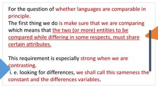 For the question of whether languages are comparable in
principle.
The first thing we do is make sure that we are comparing
which means that the two (or more) entities to be
compared while differing in some respects, must share
certain attributes.
This requirement is especially strong when we are
contrasting.
i. e. looking for differences, we shall call this sameness the
constant and the differences variables.
 