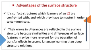  Advantages of the surface structure
 It is surface structures which learners of an L2 are
confronted with, and which they have to master in order
to communicate.
 Their errors in utterances are reflected in the surface
structure because similarities and differences of surface
features may be more relevant for the operation of
transfer effects in second language learning than deep
structure relations
 