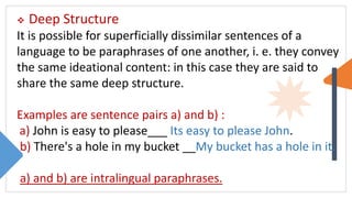 Deep Structure
It is possible for superficially dissimilar sentences of a
language to be paraphrases of one another, i. e. they convey
the same ideational content: in this case they are said to
share the same deep structure.
Examples are sentence pairs a) and b) :
a) John is easy to please___ Its easy to please John.
b) There's a hole in my bucket __My bucket has a hole in it.
a) and b) are intralingual paraphrases.
 